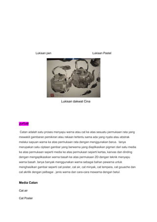 Lukisan pen Lukisan Pastel
Lukisan dakwat Cina
CATAN
Catan adalah satu proses menyapu warna atau cat ke atas sesuatu permukaan rata yang
mewakili gambaran pemikiran atau rekaan tertentu sama ada yang nyata atau abstrak
melalui sapuan warna ke atas permukaan rata dengan menggunakan berus. Ianya
merupakan satu ciptaan gambar yang berwarna yang diaplikasikan pigmen dari satu media
ke atas permukaan seperti media ke atas permukaan seperti kertas, kanvas dan dinding
dengan mengaplikasikan warna basah ke atas permukaan 2D dengan teknik menyapu
warna basah .Ianya banyak menggunakan warna sebagai bahan pewarna untuk
menghasilkan gambar seperti cat poster, cat air, cat minyak, cat tempera, cat gouache dan
cat akrilik dengan pelbagai . jenis warna dan cara-cara mewarna dengan betul.
Media Catan
Cat air
Cat Poster
 