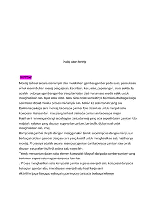 Kolaj daun kering
MONTAJ
Montaj terhasil secara menampal dan melekatkan gambar-gambar pada suatu permukaan
untuk menimbulkan mesej pengajaran, kecintaan, kecuaian, peperangan, alam sekitar.Ia
adalah potongan gambar-gambar yang berkaitan dari manamana media cetak untuk
menghasilkan satu tajuk atau tema. Satu corak tidak semestinya bermaksud sebagai kerja
seni halus dibuat melalui proses menampal satu bahan ke atas bahan yang lain
Dalam kerja-kerja seni montaj, beberapa gambar foto dicantum untuk menjadi satu
komposisi ilustrasi dan imej yang terhasil daripada cantuman beberapa imejan
Hasil seni ini mengandungi sebahagian daripada imej yang ada seperti dalam gambar foto,
majalah, cetakan yang disusun supaya bercantum, bertindih, diubahsuai untuk
menghasilkan satu imej.
Komposisi gambar dicipta dengan menggunakan teknik superimpose dengan menyusun
berbagai cebisan gambar dengan cara yang kreatif untuk menghasilkan satu hasil karya
montaj. Prosesnya adalah secara membuat gambar dari beberapa gambar atau corak
disusun secara bertindih di antara satu sama lain.
Teknik mencantum dalam satu elemen komposisi fofografi daripada sumber-sumber yang
berlainan seperti sebahagian daripada foto-foto.
. Proses menghasilkan satu komposisi gambar supaya menjadi satu komposisi daripada
bahagian gambar atau imej disusun menjadi satu hasil kerja seni
Aktiviti ini juga dianggap sebagai superimpose daripada berbagai elemen
 