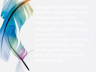 Menggambar model adalah
kegiatan menggambar yang
menggunakan model
sebagai objek gambarnya.
Objek gambar model dapat
berupa tumbuh-
tumbuhan,hewan, manusia,
dan benda-benda. Setiap
model gambar memiliki
bentuk dan karakter yang
berbeda-beda.
 