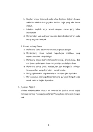 b. Bacalah lembar informasi pada setiap kegiatan belajar dengan
         seksama sebelum mengerjakan lembar kerja yang ada dalam
         modul!.
     c. Lakukan langkah kerja sesuai dengan urutan yang telah
         ditentukan!.
     d. Mengerjakan soal-soal baik yang ada dalam lembar latihan pada
         setiap kegiatan belajar!.


  2. Petunjuk bagi Guru
     a. Membantu siswa dalam merencanakan proses belajar.
     b. Membimbing       siswa   melalui   tugas-tugas      pelatihan   yang
         dijelaskan dalam tahap belajar.
     c. Membantu siswa dalam memahami konsep, praktik baru, dan
         menjawab pertanyaan siswa mengenai proses belajar siswa.
     d. Membantu siswa untuk menentukan dan mengakses sumber
         tambahan lain yang diperlukan     untuk belajar.
     e. Mengorganisasikan kegiatan belajar kelompok jika diperlukan.
     f. Merencanakan seorang ahli/pendamping guru dari tempat kerja
         untuk membantu jika diperlukan.


D. TUJUAN AKHIR
  Setelah menyelesaikan modul ini, diharapkan peserta diklat dapat
  membuat gambar menggunakan tangan/manual dan komputer dengan
  baik




                                     2
 