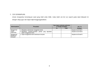 F. CEK KEMAMPUAN
  Untuk mengetahui kemampuan awal yang telah anda miliki, maka isilah cek list (ü) seperti pada tabel dibawah ini
  dengan sikap jujur dan dapat dipertanggungjawabkan.


                                                                              Saya dapat melakukan pekerjaan
Subkompetensi                            Pernyataan                                ini dengan kompeten                     Jika, Ya
                                                                                  Ya              Tidak                   Kerjakan
Menggambar      1. Mengetahui standarisasi menggambar teknik.                                                  Kerjakan tes formatif 1
Teknik          2. Mengetahui peratalan-peralatan gambar yang     digunakan                                    Kerjakan tes formatif 2
Elektronika        dalam menggambar teknik.
Menggambar      3. Dapat menggambar teknik berbantuan komputer.                                                Kerjakan tes formatif 3
Berbantuan
Komputer




                                                                      4
 
