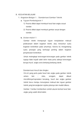 B. KEGIATAN BELAJAR
  1. Kegiatan Belajar 1 : Standarisasi Gambar Teknik
    a. Tujuan Pembelajaran 1
       1) Peserta diklat dapat membuat huruf dan angka sesuai
           standar.
       2) Peserta diklat dapat membuat gambar sesuai dengan
           standar.


    b. Uraian materi 1
        Gambar     teknik   mempunyai       tujuan   menjelaskan   maksud
       pelaksanaan dalam kegiatan teknik, atau menuntun suatu
       kegiatan keteknikan pada umumnya. Karena itu mengandung
       suatu     petunjuk   yang    berfungsi   penting   dalam    kegiatan
       penyelesaian keteknikan.

        Untuk melengkapi keterangan-keterangan pada gambar teknik
       supaya tidak terjadi salah tafsir maka perlu adanya keterangan
       berupa huruf, angka serta lambang-lambang teknik.



       Standarisasi Huruf dan Angka
        Ciri-ciri yang perlu pada huruf dan angka pada gambar teknik
        antara      lain    :      Jelas,    seragam,     dapat      dibuat
        microfilmnya/reproduksi berulang, huruf dan angka gambar
        teknik harus mampu menunjukan maksud dan tujuan gambar
        teknik yang bersangkutan sejelas-jelasnya dan mudah dibaca.

        Gambar 1 berikut memberikan contoh ukuran bentuk huruf dan
        angka yang sudah dinormalisir.




                                     6
 