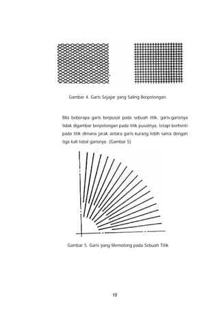 Gambar 4. Garis Sejajar yang Saling Berpotongan.



Bila beberapa garis berpusat pada sebuah titik, garis-garisnya
tidak digambar berpotongan pada titik pusatnya, tetapi berhenti
pada titik dimana jarak antara garis kurang lebih sama dengan
tiga kali tebal garisnya. (Gambar 5)




  Gambar 5. Garis yang Memotong pada Sebuah Titik




                          10
 