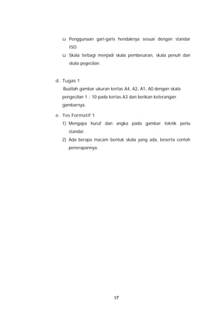 ü Penggunaan gari-garis hendaknya sesuai dengan standar
     ISO
  ü Skala terbagi menjadi skala pembesaran, skala penuh dan
     skala pegecilan.


d. Tugas 1
   Buatlah gambar ukuran kertas A4, A2, A1, A0 dengan skala
  pengecilan 1 : 10 pada kertas A3 dan berikan keterangan
  gambarnya.

e. Tes Formatif 1
  1) Mengapa huruf dan angka pada gambar teknik perlu
     standar.
  2) Ada berapa macam bentuk skala yang ada, beserta contoh
     penerapannya.




                           17
 