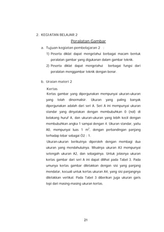 2. KEGIATAN BELAJAR 2
                     Peralatan Gambar
  a. Tujuan kegiatan pembelajaran 2 :
     1) Peserta diklat dapat mengetahui berbagai macam bentuk
        peralatan gambar yang digukanan dalam gambar teknik.
     2) Peserta diklat dapat mengetahui         berbagai fungsi dari
        peralatan menggambar teknik dengan benar.


  b. Uraian materi 2

     Kertas
     Kertas gambar yang dipergunakan mempunyai ukuran-ukuran
     yang   telah   dinormalisir.     Ukuran   yang   paling   banyak
     dipergunakan adalah dari seri A. Seri A ini mempunyai ukuran
     standar yang dinyatakan dengan membubuhkan 0 (nol) di
     belakang huruf A, dan ukuran-ukuran yang lebih kecil dengan
     membubuhkan angka 1 sampai dengan 4. Ukuran standar, yaitu
     A0, mempunyai luas 1 m2, dengan perbandingan panjang
     terhadap lebar sebagai Ö2 : 1.
     Ukuran-ukuran berikutnya diperoleh dengan membagi dua
     ukuran yang mendahuluinya. Misalnya ukuran A3 mempunyai
     setengah ukuran A2, dan sebagainya. Untuk jelasnya ukuran
     kertas gambar dari seri A ini dapat dilihat pada Tabel 3. Pada
     umunya kertas gambar diletakkan dengan sisi yang panjang
     mendatar, kecuali untuk kertas ukuran A4, yang sisi panjangnya
     diletakkan vertikal. Pada Tabel 3 diberikan juga ukuran garis
     tepi dari masing-masing ukuran kertas.




                               21
 