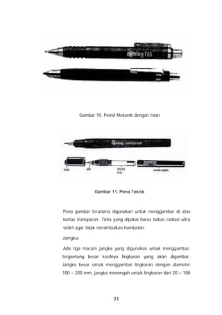 Gambar 10. Pensil Mekanik dengan Isian




                Gambar 11. Pena Teknik



Pena gambar terutama digunakan untuk menggambar di atas
kertas transparan. Tinta yang dipakai harus bebas radiasi ultra
violet agar tidak menimbulkan hambatan.

Jangka

Ada tiga macam jangka yang digunakan untuk menggambar,
tergantung besar kecilnya lingkaran yang akan digambar.
Jangka besar untuk menggambar lingkaran dengan diameter
100 – 200 mm, jangka menengah untuk lingkaran dari 20 – 100




                         23
 