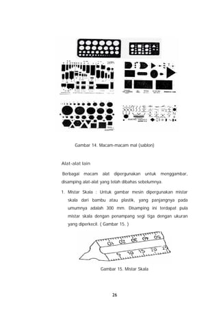 Gambar 14. Macam-macam mal (sablon)



Alat-alat lain

Berbagai   macam    alat   dipergunakan   untuk   menggambar,
disamping alat-alat yang telah dibahas sebelumnya.

1. Mistar Skala : Untuk gambar mesin dipergunakan mistar
   skala dari bambu atau plastik, yang panjangnya pada
   umumnya adalah 300 mm. Disamping ini terdapat pula
   mistar skala dengan penampang segi tiga dengan ukuran
   yang diperkecil. ( Gambar 15. )




                   Gambar 15. Mistar Skala




                           26
 