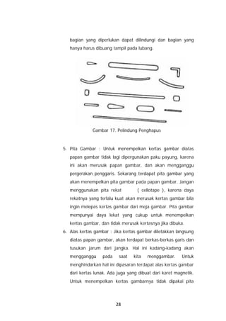 bagian yang diperlukan dapat dilindungi dan bagian yang
   hanya harus dibuang tampil pada lubang.




              Gambar 17. Pelindung Penghapus



5. Pita Gambar : Untuk menempelkan kertas gambar diatas
   papan gambar tidak lagi dipergunakan paku payung, karena
   ini akan merusak papan gambar, dan akan mengganggu
   pergerakan penggaris. Sekarang terdapat pita gambar yang
   akan menempelkan pita gambar pada papan gambar. Jangan
   menggunakan pita rekat          ( cellotape ), karena daya
   rekatnya yang terlalu kuat akan merusak kertas gambar bila
   ingin melepas kertas gambar dari meja gambar. Pita gambar
   mempunyai daya lekat yang cukup untuk menempelkan
   kertas gambar, dan tidak merusak kertasnya jika dibuka.
6. Alas kertas gambar : Jika kertas gambar diletakkan langsung
   diatas papan gambar, akan terdapat berkas-berkas garis dan
   tusukan jarum dari jangka. Hal ini kadang-kadang akan
   mengganggu     pada    saat   kita   menggambar.      Untuk
   menghindarkan hal ini dipasaran terdapat alas kertas gambar
   dari kertas lunak. Ada juga yang dibuat dari karet magnetik.
   Untuk menempelkan kertas gambarnya tidak dipakai pita




                         28
 