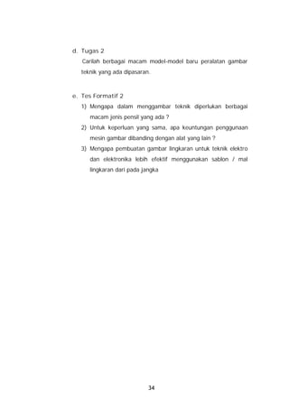 d. Tugas 2
   Carilah berbagai macam model-model baru peralatan gambar
  teknik yang ada dipasaran.



e. Tes Formatif 2
  1) Mengapa dalam menggambar teknik diperlukan berbagai
     macam jenis pensil yang ada ?
  2) Untuk keperluan yang sama, apa keuntungan penggunaan
     mesin gambar dibanding dengan alat yang lain ?
  3) Mengapa pembuatan gambar lingkaran untuk teknik elektro
     dan elektronika lebih efektif menggunakan sablon / mal
     lingkaran dari pada jangka




                           34
 