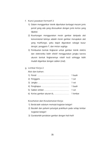 f. Kunci jawaban formatif 2
  1) Dalam menggambar teknik diperlukan berbagai macam jenis
      pensil yang ada yang disesuaikan dengan jenis kertas yang
      dipakai.
  2) Keuntungan menggunakan mesin gambar daripada alat
      konvensional lainnya adalah mesin gambar merupakan alat
      yang multifungsi, yaitu dapat digunakan sebagai busur
      derajat, penggaris-T, dan mistar segitiga
  3) Pembuatan bentuk lingkaran untuk gambar teknik elektro
      dan elektronika lebih efektif menggunakan jangka karena
      ukuran bentuk lingkarannya relatif kecil sehingga lebih
      mudah digambar dengan sablon (mal).


g. Lembar Kerja 2
  Alat dan bahan:
  1) Pensil ....................................................   1 buah
  2) Penggaris ...............................................     1 set
  3) Jangka ...................................................    1 set
  4) Penghapus .............................................       1 buah
  5) Sablon simbol .........................................       1 set
  6) Kertas gambar ukuran A4 ........................              1 lembar


  Kesehatan dan Keselamatan Kerja:
   1) Berdo’alah sebelum memulai kegiatan belajar!
   2) Bacalah dan pahami petunjuk praktikum pada setiap lembar
      kegiatan belajar!
   3) Gunakanlah peralatan gambar dengan hati-hati!




                                     35
 