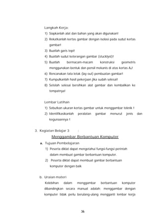 Langkah Kerja:
     1) Siapkanlah alat dan bahan yang akan digunakan!
     2) Rekatkanlah kertas gambar dengan isolasi pada sudut kertas
        gambar!
     3) Buatlah garis tepi!
     4) Buatlah sudut keterangan gambar (stucklyst)!
     5) Buatlah      bermacam-macam         konstruksi     geometris
        menggunakan bentuk dan pensil mekanis di atas kertas A4!
     6) Rencanakan tata letak (lay out) pembuatan gambar!
     7) Kumpulkanlah hasil pekerjaan jika sudah selesai!
     8) Setelah selesai bersihkan alat gambar dan kembalikan ke
        tempatnya!


     Lembar Latihan
     1) Sebutkan ukuran kertas gambar untuk menggambar teknik !
     2) Identifikasikanlah    peralatan   gambar   menurut    jenis    dan
        kegunaannya !


3. Kegiatan Belajar 3         :
          Menggambar Berbantuan Komputer
   a. Tujuan Pembelajaran
      1) Peserta diklat dapat mengetahui fungsi-fungsi perintah
         dalam membuat gambar berbantuan komputer.
      2) Peserta diklat dapat membuat gambar berbantuan
         komputer dengan baik


  b. Uraian materi
      Kelebihan   dalam       menggambar     berbantuan    komputer
     dibandingkan secara manual adalah: menggambar dengan
     komputer tidak perlu berulang-ulang mengganti lembar kerja




                                  36
 