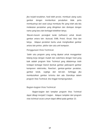 jika terjadi kesalahan, hasil lebih presisi, membuat ulang suatu
gambar       dengan      memberikan       perubahan      tidak     perlu
membuatnya dari awal cukup membuka file yang telah ada lalu
melakukan perubahan yang diinginkan dan disimpan dengan
nama yang baru dan berbagai kelebihan lainya.

Macam-macam           perangkat   lunak   (software)    untuk     desain
gambar antara lain: Autocad, EWB, Protel, Orcad, Visio dan
lainya.     Adapun peralatan bantu unuk menghasilkan gambar
antara lain printer, plotter dan satu unit komputer.

Penggunaan Visio Technical.

Salah satu program yang sering dipakai untuk menggambar
bidang kerja dengan mudah dan sederhana dengan hasil yang
baik adalah program Visio Technical yang didalamnya telah
terdapat berbagai Stancil (bentuk gambar jadi)seperti gambar
komponen elektronika, flowchart, gambar-gambar peralatan,
gambar       kotak,    segitiga   dan     lain-lain.   Sehingga     jika
membutuhkan gambar tertentu dan ada Stancilnya dalam
program Visio Technical, kita tinggal mempergunakan.



Bagian-bagian Visio Technical

          Bagian-bagian dari tampilan program Visio Technical
dapat dibagi menjadi 5 bagian. Adapun tampilan dari program
visio technical secara umum dapat dilihat pada gambar 23.




                             37
 