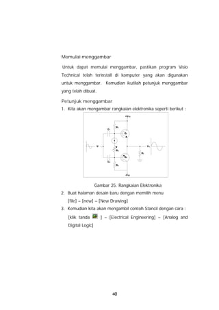 Memulai menggambar

Untuk dapat memulai menggambar, pastikan program Visio
Technical telah terinstall di komputer yang akan digunakan
untuk menggambar. Kemudian ikutilah petunjuk menggambar
yang telah dibuat.

Petunjuk menggambar
1. Kita akan mengambar rangkaian elektronika seperti berikut :
                                        +V CC



                                   R1
                             C1
                                        Q1




                     Vi                              Vo
                                   R3
                                                RL
                                        Q2
                             C2
                                   R2


                                        -V EE



                    Gambar 25. Rangkaian Elektronika
2. Buat halaman desain baru dengan memilih menu
   [file] – [new] – [New Drawing]
3. Kemudian kita akan mengambil contoh Stancil dengan cara :
   [klik tanda            ] – [Electrical Engineering] – [Analog and
   Digital Logic]




                                  40
 