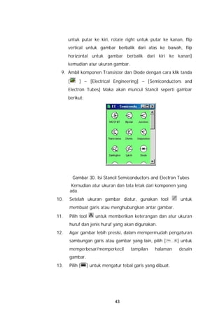 untuk putar ke kiri, rotate right untuk putar ke kanan, flip
      vertical untuk gambar berbalik dari atas ke bawah, flip
      horizontal untuk gambar berbalik dari kiri ke kanan]
      kemudian atur ukuran gambar.
  9. Ambil komponen Transistor dan Diode dengan cara klik tanda
      [      ] – [Electrical Engineering] – [Semiconductors and
      Electron Tubes] Maka akan muncul Stancil seperti gambar
      berikut:




          Gambar 30. Isi Stancil Semiconductors and Electron Tubes
       Kemudian atur ukuran dan tata letak dari komponen yang
      ada.
10.   Setelah ukuran gambar diatur, gunakan tool              untuk
      membuat garis atau menghubungkan antar gambar.
11.   Pilih tool     untuk memberikan keterangan dan atur ukuran
      huruf dan jenis huruf yang akan digunakan.
12.   Agar gambar lebih presisi, dalam mempermudah pengaturan
      sambungan garis atau gambar yang lain, pilih [         ] untuk
      memperbesar/memperkecil         tampilan    halaman    desain
      gambar.
13.   Pilih [    ] untuk mengatur tebal garis yang dibuat.




                               43
 