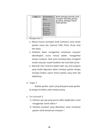 Berisi berbagai perintah untuk
                                   mengatur tata letak gambar,
                                   grouping, berbagai macam
                                   rotasi gambar.




c. Rangkuman 3
  ü Macam-macam perangkat lunak (software) untuk desain
     gambar antara lain: Autocad, EWB, Protel, Orcad, Visio
     dan lainya.
  ü Kelebihan dalam menggambar berbantuan komputer
     dibandingkan    cecara    manual    adalah:    menggambar
     dengan komputer tidak perlu berulang-ulang mengganti
     lembar kerja jika terjadi kesalahan dan hasil lebih presisi.
  ü Microsoft Visio Technical adalah salah satu jenis program
     yang mudah digunakan dalam membuat gambar dengan
     berbagai fasilitas seperti Stancil gambar yang telah ada
     didalamnya.


d. Tugas 3
         Buatlah gambar seperti yang ditunjukan pada gambar
  26 dengan kreatifitas anda masing-masing


e. Tes Formatif 3
   1) Software apa saja yang peserta diklat diaplikasikan untuk
      menggambar teknik elektro ?
   2) Sebutkan peralatan yang dibutuhkan untuk mendesain
      gambar teknik berbantuan komputer !




                         46
 