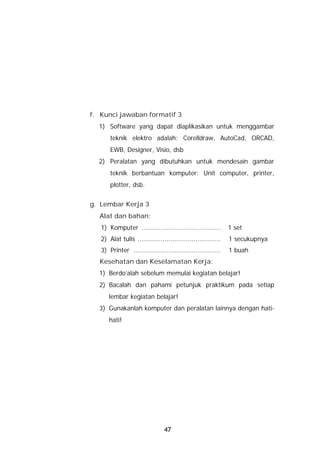f. Kunci jawaban formatif 3
  1) Software yang dapat diaplikasikan untuk menggambar
       teknik elektro adalah: Corelldraw, AutoCad, ORCAD,
       EWB, Designer, Visio, dsb
  2) Peralatan yang dibutuhkan untuk mendesain gambar
       teknik berbantuan komputer: Unit computer, printer,
       plotter, dsb.


g. Lembar Kerja 3
  Alat dan bahan:
   1) Komputer .........................................       1 set
   2) Alat tulis ...........................................   1 secukupnya
   3) Printer .............................................    1 buah
  Kesehatan dan Keselamatan Kerja:
  1) Berdo’alah sebelum memulai kegiatan belajar!
  2) Bacalah dan pahami petunjuk praktikum pada setiap
      lembar kegiatan belajar!
  3) Gunakanlah komputer dan peralatan lainnya dengan hati-
      hati!




                                 47
 