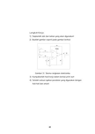 Langkah Kerja:
1) Siapkanlah alat dan bahan yang akan digunakan!
2) Buatlah gambar seperti pada gambar berikut:

                                  R4


                                 + Vcc
                 R1
           V1                2
                                   5
                                          7
                                              Vo   ?
                 R2                6
          V2                 3


                  C1   R3                R5




      Gambar 31. Skema rangkaian elektronika
3) Kumpulkanlah hasil kerja dalam bentuk print out!
4) Setelah selesai rapikan peralatan yang digunakan dengan
   hati-hati dan aman!




                        48
 