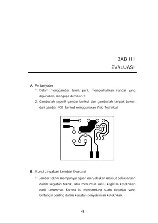 BAB III
                                                     EVALUASI


A. Pertanyaan
  1. Dalam menggambar teknik perlu memperhatikan standar yang
     digunakan, mengapa demikian ?
  2. Gambarlah seperti gambar berikut dan gambarlah tampak bawah
     dari gambar PCB berikut menggunakan Visio Technical!




B. Kunci Jawaban Lembar Evaluasi

  1. Gambar teknik mempunyai tujuan menjelaskan maksud pelaksanaan
     dalam kegiatan teknik, atau menuntun suatu kegiatan keteknikan
     pada umumnya. Karena itu mengandung suatu petunjuk yang
     berfungsi penting dalam kegiatan penyelesaian keteknikan.




                                 49
 
