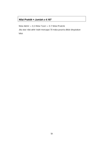 Nilai Praktik = Jumlah x 4.167

Nilai Akhir = 0,3 Nilai Teori + 0.7 Nilai Praktik
Jika skor nilai akhir telah mencapai 70 maka peserta diklat dinyatakan
lulus




                                    51
 