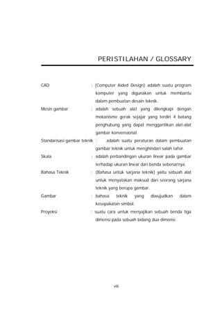 PERISTILAHAN / GLOSSARY


CAD                      : (Computer Aided Design) adalah suatu program
                           komputer yang digunakan untuk membantu
                           dalam pembuatan desain teknik.
Mesin gambar             : adalah sebuah alat yang dilengkapi dengan
                           mekanisme gerak sejajar yang terdiri 4 batang
                           penghubung yang dapat menggantikan alat-alat
                           gambar konvensional.
Standarisasi gambar teknik :     adalah suatu peraturan dalam pembuatan
                           gambar teknik untuk menghindari salah tafsir.
Skala                    : adalah perbandingan ukuran linear pada gambar
                           terhadap ukuran linear dari benda sebenarnya.
Bahasa Teknik            : (Bahasa untuk sarjana teknik) yaitu sebuah alat
                           untuk menyatakan maksud dari seorang sarjana
                           teknik yang berupa gambar.
Gambar                   : bahasa    teknik   yang      diwujudkan   dalam
                           kesepakatan simbol.
Proyeksi                 : suatu cara untuk menyajikan sebuah benda tiga
                           dimensi pada sebuah bidang dua dimensi.




                                    viii
 