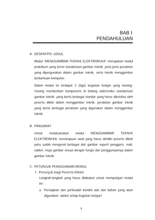BAB I
                                                PENDAHULUAN


A. DESKRIPSI JUDUL

  Modul “MENGGAMBAR TEKNIK ELEKTRONIKA” merupakan modul
  praktikum yang berisi standarisasi gambar teknik, jenis-jenis peralatan
  yang dipergunakan dalam gambar teknik, serta teknik menggambar
  berbantuan komputer.

  Dalam modul ini terdapat 3 (tiga) kegiatan belajar yang masing-
  masing memberikan kompetensi di bidang elektronika standarisasi
  gambar teknik, yang berisi berbagai standar yang harus diketahui oleh
  peserta diklat dalam menggambar teknik, peralatan gambar teknik
  yang berisi berbagai peralatan yang digunakan dalam menggambar
  teknik.


B. PRASARAT

  Untuk        melaksanakan      modul      MENGGAMBAR          TEKNIK
  ELEKTRONIKA, kemampuan awal yang harus dimiliki peserta diklat
  yaitu sudah mengenal berbagai alat gambar seperti penggaris, mall,
  sablon, meja gambar sesuai dengan fungsi dan penggunaannya dalam
  gambar teknik.


C. PETUNJUK PENGGUNAAN MODUL
  1. Petunjuk bagi Peserta Diklat
     Langkah-langkah yang harus dilakukan untuk mempelajari modul
     ini :

     a. Persiapkan dan periksalah kondisi alat dan bahan yang akan
            digunakan dalam setiap kegiatan belajar!.



                                     1
 
