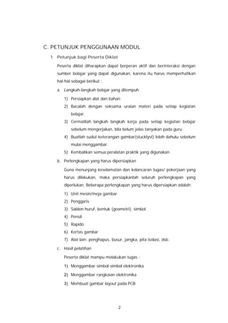 C. PETUNJUK PENGGUNAAN MODUL
 1. Petunjuk bagi Peserta Diklat

    Peserta diklat diharapkan dapat berperan aktif dan berinteraksi dengan
    sumber belajar yang dapat digunakan, karena itu harus memperhatikan
    hal-hal sebagai berikut :

    a. Langkah-langkah belajar yang ditempuh

       1) Persiapkan alat dan bahan
       2) Bacalah dengan seksama uraian materi pada setiap kegiatan
           belajar.
       3) Cermatilah langkah langkah kerja pada setiap kegiatan belajar
           sebelum mengerjakan, bila belum jelas tanyakan pada guru.
       4) Buatlah sudut keterangan gambar(stucklyst) lebih dahulu sebelum
           mulai menggambar.
       5) Kembalikan semua peralatan praktik yang digunakan.

    b. Perlengkapan yang harus dipersiapkan

       Guna menunjang keselamatan dan kelancaran tugas/ pekerjaan yang
       harus dilakukan, maka persiapkanlah seluruh perlengkapan yang
       diperlukan. Beberapa perlengkapan yang harus dipersiapkan adalah:

       1) Unit mesin/meja gambar
       2) Penggaris
       3) Sablon huruf, bentuk (geometri), simbol
       4) Pensil
       5) Rapido
       6) Kertas gambar
       7) Alat lain: penghapus, busur, jangka, pita isolasi, dsb.

    c. Hasil pelatihan

       Peserta diklat mampu melakukan tugas :

       1) Menggambar simbol-simbol elektronika

       2) Menggambar rangkaian elektronika

       3) Membuat gambar layout pada PCB




                                    2
 
