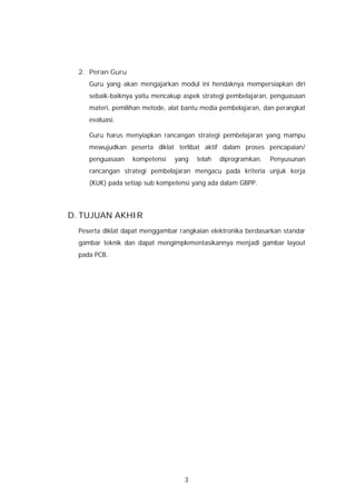 2. Peran Guru
     Guru yang akan mengajarkan modul ini hendaknya mempersiapkan diri
     sebaik-baiknya yaitu mencakup aspek strategi pembelajaran, penguasaan
     materi, pemilihan metode, alat bantu media pembelajaran, dan perangkat
     evaluasi.

     Guru harus menyiapkan rancangan strategi pembelajaran yang mampu
     mewujudkan peserta diklat terlibat aktif dalam proses pencapaian/
     penguasaan    kompetensi   yang    telah   diprogramkan.   Penyusunan
     rancangan strategi pembelajaran mengacu pada kriteria unjuk kerja
     (KUK) pada setiap sub kompetensi yang ada dalam GBPP.




D. TUJUAN AKHIR
  Peserta diklat dapat menggambar rangkaian elektronika berdasarkan standar
  gambar teknik dan dapat mengimplementasikannya menjadi gambar layout
  pada PCB.




                                    3
 