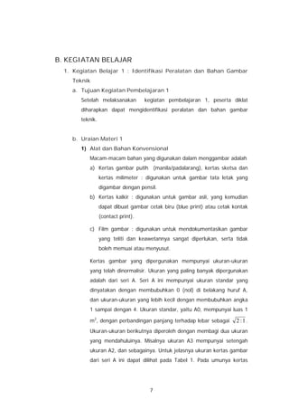 B. KEGIATAN BELAJAR
  1. Kegiatan Belajar 1 : Identifikasi Peralatan dan Bahan Gambar
    Teknik
    a. Tujuan Kegiatan Pembelajaran 1
       Setelah melaksanakan         kegiatan pembelajaran 1, peserta diklat
       diharapkan dapat mengidentifikasi peralatan dan bahan gambar
       teknik.


    b. Uraian Materi 1
       1) Alat dan Bahan Konvensional
          Macam-macam bahan yang digunakan dalam menggambar adalah
          a) Kertas gambar putih (manila/padalarang), kertas sketsa dan
                 kertas milimeter : digunakan untuk gambar tata letak yang
                 digambar dengan pensil.
          b) Kertas kalkir : digunakan untuk gambar asli, yang kemudian
                 dapat dibuat gambar cetak biru (blue print) atau cetak kontak
                 (contact print).

          c) Film gambar : digunakan untuk mendokumentasikan gambar
                 yang teliti dan keawetannya sangat diperlukan, serta tidak
                 boleh memuai atau menyusut.

          Kertas gambar yang dipergunakan mempunyai ukuran-ukuran
          yang telah dinormalisir. Ukuran yang paling banyak dipergunakan
          adalah dari seri A. Seri A ini mempunyai ukuran standar yang
          dinyatakan dengan membubuhkan 0 (nol) di belakang huruf A,
          dan ukuran-ukuran yang lebih kecil dengan membubuhkan angka
          1 sampai dengan 4. Ukuran standar, yaitu A0, mempunyai luas 1

          m2, dengan perbandingan panjang terhadap lebar sebagai         2 :1 .
          Ukuran-ukuran berikutnya diperoleh dengan membagi dua ukuran
          yang mendahuluinya. Misalnya ukuran A3 mempunyai setengah
          ukuran A2, dan sebagainya. Untuk jelasnya ukuran kertas gambar
          dari seri A ini dapat dilihat pada Tabel 1. Pada umunya kertas




                                      7
 