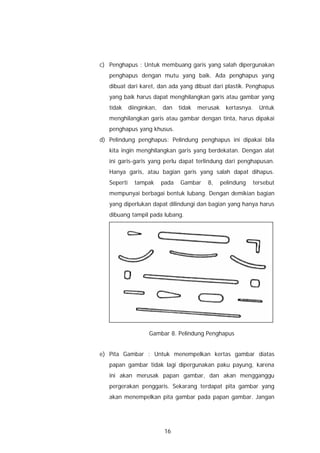 c) Penghapus : Untuk membuang garis yang salah dipergunakan
   penghapus dengan mutu yang baik. Ada penghapus yang
   dibuat dari karet, dan ada yang dibuat dari plastik. Penghapus
   yang baik harus dapat menghilangkan garis atau gambar yang
   tidak     diinginkan,   dan    tidak   merusak     kertasnya.   Untuk
   menghilangkan garis atau gambar dengan tinta, harus dipakai
   penghapus yang khusus.
d) Pelindung penghapus: Pelindung penghapus ini dipakai bila
   kita ingin menghilangkan garis yang berdekatan. Dengan alat
   ini garis-garis yang perlu dapat terlindung dari penghapusan.
   Hanya garis, atau bagian garis yang salah dapat dihapus.
   Seperti     tampak      pada   Gambar     8,     pelindung   tersebut
   mempunyai berbagai bentuk lubang. Dengan demikian bagian
   yang diperlukan dapat dilindungi dan bagian yang hanya harus
   dibuang tampil pada lubang.




                     Gambar 8. Pelindung Penghapus


e) Pita Gambar : Untuk menempelkan kertas gambar diatas
   papan gambar tidak lagi dipergunakan paku payung, karena
   ini akan merusak papan gambar, dan akan mengganggu
   pergerakan penggaris. Sekarang terdapat pita gambar yang
   akan menempelkan pita gambar pada papan gambar. Jangan




                            16
 