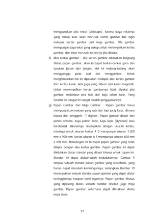 menggunakan pita rekat (cellotape), karena daya rekatnya
   yang terlalu kuat akan merusak kertas gambar bila ingin
   melepas kertas gambar dari meja gambar. Pita gambar
   mempunyai daya lekat yang cukup untuk menempelkan kertas
   gambar, dan tidak merusak kertasnya jika dibuka.
f) Alas kertas gambar : Jika kertas gambar diletakkan langsung
   diatas papan gambar, akan terdapat berkas-berkas garis dan
   tusukan jarum dari jangka. Hal ini kadang-kadang akan
   mengganggu      pada     saat   kita   menggambar.      Untuk
   menghindarkan hal ini dipasaran terdapat alas kertas gambar
   dari kertas lunak. Ada juga yang dibuat dari karet magnetik.
   Untuk menempelkan kertas gambarnya tidak dipakai pita
   gambar, melainkan pita tipis dari baja tahan karat. Yang
   terakhir ini sangat ini sangat mudah penggunaannya.
g) Papan Gambar dan Meja Gambar : Papan gambar harus
   mempunyai permukaan yang rata dan tepi yang lurus, dimana
   kepala dari penggaris –T digeser. Papan gambar dibuat dari
   pohon cemara, kayu pohon linde, kayu lapis (plywood) atau
   hardboard. Ukurannya disesuaikan dengan ukuran kertas,
   misalnya untuk ukuran kertas A 0 mempunyai ukuran 1.200
   mm x 900 mm, kertas ukuran A 1 mempunyai ukuran 600 mm
   x 450 mm. Belakangan ini terdapat papan gambar yang telah
   dilapisi dengan alas kertas gambar. Papan gambar ini dapat
   diletakkan diatas standar yang dibuat khusus untuk tujuan ini.
   Standar ini dapat diubah-ubah kedudukannya. Gambar 9
   tampak sebuah standar papan gambar yang sederhana, yang
   hanya dapat merubah kemiringannya, sedangkan Gambar 10
   menunjukkan sebuah standar papan gambar yang dapat diatur
   ketinggiannya maupun kemiringannya. Papan gambar khusus
   yang dipasang diatas sebuah standar disebut juga meja
   gambar. Papan gambar sederhana dapat diletakkan diatas
   meja biasa.




                       17
 