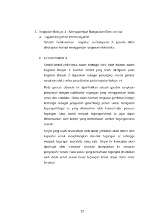 3. Kegiatan Belajar 3 : Menggambar Rangkaian Elektronika
   a. Tujuan Kegiatan Pembelajaran
      Setelah melaksanakan       kegiatan pembelajaran 3, peserta diklat
      diharapkan trampil menggambar rangkaian elektronika.


   b. Uraian materi 3

      Simbol-simbol elektronika dalam berbagai versi telah dibahas dalam
      Kegiatan Belajar 1. Gambar simbol yang telah dikerjakan pada
      Kegiatan Belajar 2 digunakan sebagai penunjang materi gambar
      rangkaian elektronika yang dibahas pada kegiatan belajar ini.

      Pada gambar dibawah ini diperlihatkan sebuah gambar rangkaian
      penyearah dengan stabilisatior tegangan yang menggunakan dioda
      zener dan transistor. Dioda dalam formasi rangkaian jembatan(bridge)
      berfungsi sebagai penyearah gelombang penuh untuk mengubah
      tegangan/sinyal ac yang dikeluarkan oleh transormator penurun
      tegangan (step down) menjadi tegangan/sinyal dc agar dapat
      dimanfaatkan oleh beban yang memerlukan sumber tegangan/arus
      searah.

      Sinyal yang telah disearahkan oleh dioda jembatan akan difilter oleh
      kapasitor untuk menghilangkan riak-riak tegangan ac sehingga
      menjadi tegangan searah/dc yang rata. Sinyal ini kemudian akan
      diperkuat   oleh   transistor        sebelum   diumpankan   ke   keluaran
      penyearah/ beban. Pada waktu yang bersamaan tegangan distabilkan
      oleh dioda zener sesuai besar tegangan break down dioda zener
      tersebut.




                                      32
 
