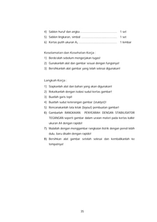 4) Sablon huruf dan angka..........................................     1 set
5) Sablon lingkaran, simbol ........................................    1 set
6) Kertas putih ukuran A3 ...........................................   1 lembar


Keselamatan dan Kesehatan Kerja :
1) Berdo’alah sebelum mengerjakan tugas!
2) Gunakanlah alat dan gambar sesuai dengan fungsinya!
3) Bersihkanlah alat gambar yang telah selesai digunakan!



Langkah Kerja :

1) Siapkanlah alat dan bahan yang akan digunakan!
2) Rekatkanlah dengan isolasi sudut kertas gambar!
3) Buatlah garis tepi!
4) Buatlah sudut keterangan gambar (stuklyst)!
5) Rencanakanlah tata letak (layout) pembuatan gambar!
6) Gambarlah RANGKAIAN                 PENYEARAH DENGAN STABILISATOR
    TEGANGAN seperti gambar dalam uraian materi pada kertas kalkir
    ukuran A4 dengan rapido!
7) Mulailah dengan menggambar rangkaian listrik dengan pensil lebih
    dulu, baru disalin dengan rapido!
8) Bersihkan alat gambar setelah selesai dan kembalikanlah ke
    tempatnya!




                                  35
 