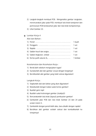2) Langkah-langkah membuat PCB : Menganalisis gambar rangkaian,
       merencanakan jalur pada PCB, membuat tata letak komponen dan
       pemrosesan PCB berdasarkan jalur dan tata letak komponennya.
  3) Lihat Gambar 23.


g. Lembar Kerja 4
  Alat dan Bahan :
  1) Pensil .................................................................   1 buah
  2) Penggaris ...........................................................      1 set
  3) Rapido ...............................................................     1 set
  4) Sablon huruf dan angka........................................             1 set
  5) Sablon lingkaran, simbol ......................................            1 set
  6) Kertas putih ukuran A3 .........................................           1 lembar


  Keselamatan dan Kesehatan Kerja :
  1) Berdo’alah sebelum mengerjakan tugas!
  2) Gunakanlah alat dan gambar sesuai dengan fungsinya!
  3) Bersihkanlah alat gambar yang telah selesai digunakan!


  Langkah Kerja :
  1) Siapkanlah alat dan bahan yang akan digunakan!
  2) Rekatkanlah dengan isolasi sudut kertas gambar!
  3) Buatlah garis tepi!
  4) Buatlah sudut keterangan gambar (stuklyst)!
  5) Rencanakanlah tata letak (layout) pembuatan gambar!
  6) Gambarlah jalur PCB dan tata letak Gambar 23 dan 24 pada
       uraian materi 4 .
  7) Gambarlah dengan pensil lebih dulu, baru disalin dengan rapido!
  8) Bersihkan alat gambar setelah selesai dan kembalikanlah ke
       tempatnya!




                                        41
 