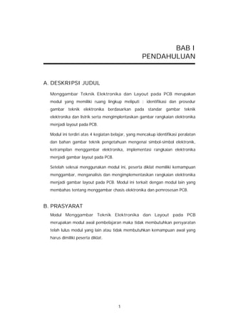BAB I
                                                   PENDAHULUAN


A. DESKRIPSI JUDUL

  Menggambar Teknik Elektronika dan Layout pada PCB merupakan
  modul yang memiliki ruang lingkup meliputi : identifikasi dan prosedur
  gambar teknik elektronika berdasarkan pada standar gambar teknik
  elektronika dan listrik serta mengimplentasikan gambar rangkaian elektronika
  menjadi layout pada PCB.

  Modul ini terdiri atas 4 kegiatan belajar, yang mencakup identifikasi peralatan
  dan bahan gambar teknik pengetahuan mengenai simbol-simbol elektronik,
  ketrampilan menggambar elektronika, implementasi rangkaian elektronika
  menjadi gambar layout pada PCB.

  Setelah selesai menggunakan modul ini, peserta diklat memiliki kemampuan
  menggambar, menganalisis dan mengimplementasikan rangkaian elektronika
  menjadi gambar layout pada PCB. Modul ini terkait dengan modul lain yang
  membahas tentang menggambar chasis elektronika dan pemrosesan PCB.


B. PRASYARAT
  Modul Menggambar Teknik Elektronika dan Layout pada PCB
  merupakan modul awal pembelajaran maka tidak membutuhkan persyaratan
  telah lulus modul yang lain atau tidak membutuhkan kemampuan awal yang
  harus dimiliki peserta diklat.




                                       1
 