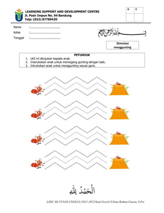 LEARNING SUPPORT AND DEVELOPMENT CENTRE
Jl. Pasir Impun No. 94 Bandung
Telp: (022) 87789420
Nama :..................................
Kelas :..................................
Tanggal :..................................
Stimulasi
menggunting
LSDC SD TUNAS UNGGUL/2021-2022/Sem1/Level1/Ulima Rahma Fauzia, S.Psi.
PETUNJUK
1. LKS ini ditujukan kepada anak.
2. Instruksikan anak untuk memegang gunting dengan baik.
3. Intruksikan anak untuk menggunting sesuai garis.
 