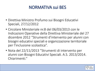 NORMATIVA sui BES
• Direttiva Ministro Profumo sui Bisogni Educativi
Speciali, 27/12/2012
• Circolare Ministeriale nr.8 del 06/03/2013 con le
Indicazioni Operative della Direttiva Ministeriale del 27
dicembre 2012 “Strumenti d’intervento per alunni con
bisogni educativi speciali e organizzazione territoriale
per l’inclusione scolastica”.
• Nota del 22/11/2013 ”Strumenti di intervento per
alunni con Bisogni Educativi Speciali. A.S. 2013/2014.
Chiarimenti.“
 