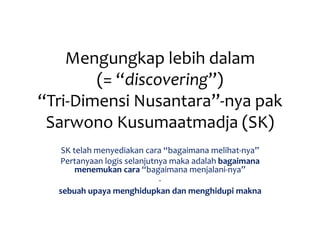 Mengungkap lebih dalam
(= “discovering”)
“Tri-Dimensi Nusantara”-nya pak
Sarwono Kusumaatmadja (SK)
SK telah menyediakan cara “bagaimana melihat-nya”
Pertanyaan logis selanjutnya maka adalah bagaimana
menemukan cara “bagaimana menjalani-nya”
-
sebuah upaya menghidupkan dan menghidupi makna
 