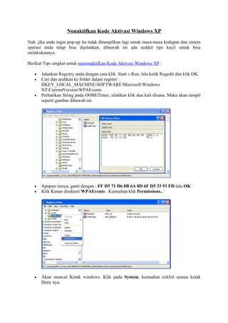 Nonaktifkan Kode Aktivasi Windows XP

Nah, jika anda ingin pop-up itu tidak ditampilkan lagi untuk masa-masa kedepan dan sistem
operasi anda tetap bisa dijalankan, dibawah ini ada sedikit tips kecil untuk bisa
melakukannya.

Berikut Tips singkat untuk menonaktifkan Kode Aktivasi Windows XP :

   •   Jalankan Registry anda dengan cara klik Start » Run, lalu ketik Regedit dan klik OK.
   •   Cari dan arahkan ke folder dalam registri :
       HKEY_LOCAL_MACHINESOFTWAREMicrosoftWindows
       NTCurrentVersionWPAEvents
   •   Perhatikan String pada OOBETimer, silahkan klik dua kali disana. Maka akan tampil
       seperti gambar dibawah ini.




   •   Apapun isinya, ganti dengan : FF D5 71 D6 8B 6A 8D 6F D5 33 93 FD lalu OK
   •   Klik Kanan direktori WPAEvents . Kemudian klik Permissions..´




   •   Akan muncul Kotak windows. Klik pada System, kemudian ceklist semua kotak
       Deny nya.
 