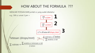 HOW ABOUT THE FORMULA ???
MENCARI TETESAN DARI jumlah cc yang sudah diketahui
e.g ; 500 cc untuk 5 jam =
Tetesan (drops/mnt) =
𝑐𝑎𝑖𝑟𝑎𝑛 𝑥 f. tetes
𝑤𝑎𝑘𝑡𝑢 𝑥 60
cairan =
𝑤𝑎𝑘𝑡𝑢 𝑥 𝑡𝑒𝑡𝑒𝑠𝑎𝑛 𝑥 60
𝑓.𝑡𝑒𝑡𝑒𝑠
100
60
cc/mnt
1,7 x 20 atau 60 drops /mnt
500
5
cc/jam
 