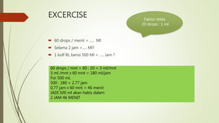 EXCERCISE
 60 drops / menit = ..... Ml
 Selama 2 jam =..... Ml?
 1 kolf RL berisi 500 Ml = ..... Jam ?
Faktor tetes
20 drops : 1 ml
60 drops / mnt = 60 : 20 = 3 ml/mnt
3 ml /mnt x 60 mnt = 180 ml/jam
For 500 ml,
500 : 180 = 2,77 jam
0,77 jam x 60 mnt = 46 menit
JADI 500 ml akan habis dalam
2 JAM 46 MENIT
 