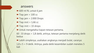 answers
 600 ml RL untuk 6 jam
 Tiap jam = 100 cc
 Tiap jam = 2.000 Drops
 Tiap mnt = 1,66 cc
 Tiap mnt = 33 drops
 Untuk mengetahui kapan tetasan pertama,
60 : 33 drops = 1,8 detik, artinya, tetesan pertama menjelang detik
kedua
 Lebih simplenya, usahakan angkanya menjadi bulat, caranya:
1,8 x 5 = 9 detik. Artinya, pada detik kesembilan sudah menetes 5
kali
 