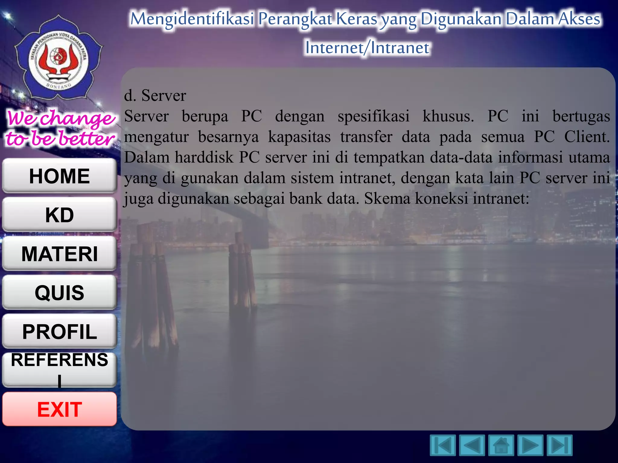 We change 
to be better 
HOME 
KD 
MATERI 
QUIS 
PROFIL 
EXIT 
Mengidentifikasi Perangkat Keras yang Digunakan Dalam Akses 
Internet/Intranet 
REFERENS 
I 
d. Server 
Server berupa PC dengan spesifikasi khusus. PC ini bertugas 
mengatur besarnya kapasitas transfer data pada semua PC Client. 
Dalam harddisk PC server ini di tempatkan data-data informasi utama 
yang di gunakan dalam sistem intranet, dengan kata lain PC server ini 
juga digunakan sebagai bank data. Skema koneksi intranet: 
 