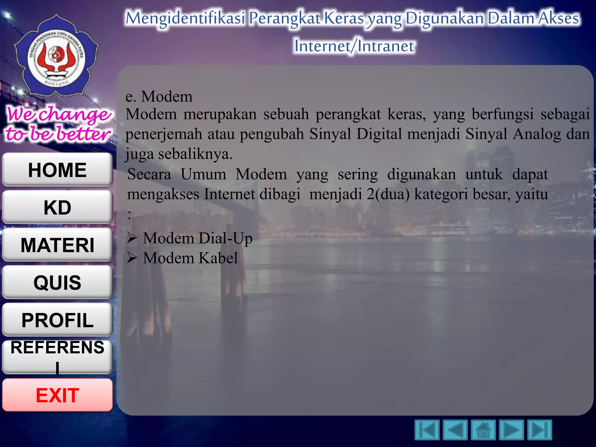 We change 
to be better 
HOME 
KD 
MATERI 
QUIS 
PROFIL 
EXIT 
Mengidentifikasi Perangkat Keras yang Digunakan Dalam Akses 
Internet/Intranet 
REFERENS 
I 
e. Modem 
Modem merupakan sebuah perangkat keras, yang berfungsi sebagai 
penerjemah atau pengubah Sinyal Digital menjadi Sinyal Analog dan 
juga sebaliknya. 
Secara Umum Modem yang sering digunakan untuk dapat 
mengakses Internet dibagi menjadi 2(dua) kategori besar, yaitu 
: 
 Modem Dial-Up 
 Modem Kabel 
 