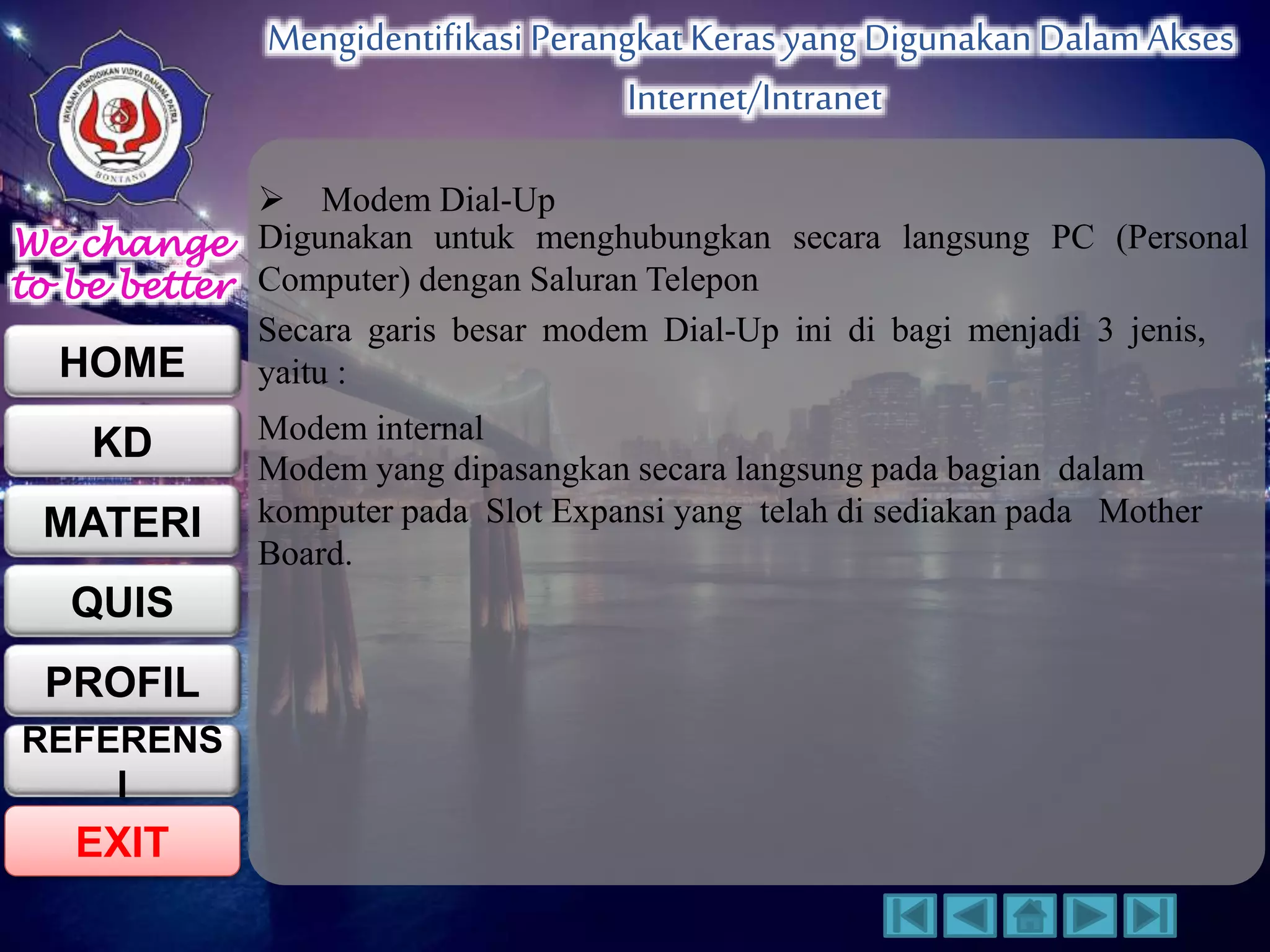We change 
to be better 
HOME 
KD 
MATERI 
QUIS 
PROFIL 
EXIT 
Mengidentifikasi Perangkat Keras yang Digunakan Dalam Akses 
Internet/Intranet 
REFERENS 
I 
 Modem Dial-Up 
Digunakan untuk menghubungkan secara langsung PC (Personal 
Computer) dengan Saluran Telepon 
Secara garis besar modem Dial-Up ini di bagi menjadi 3 jenis, 
yaitu : 
Modem internal 
Modem yang dipasangkan secara langsung pada bagian dalam 
komputer pada Slot Expansi yang telah di sediakan pada Mother 
Board. 
 