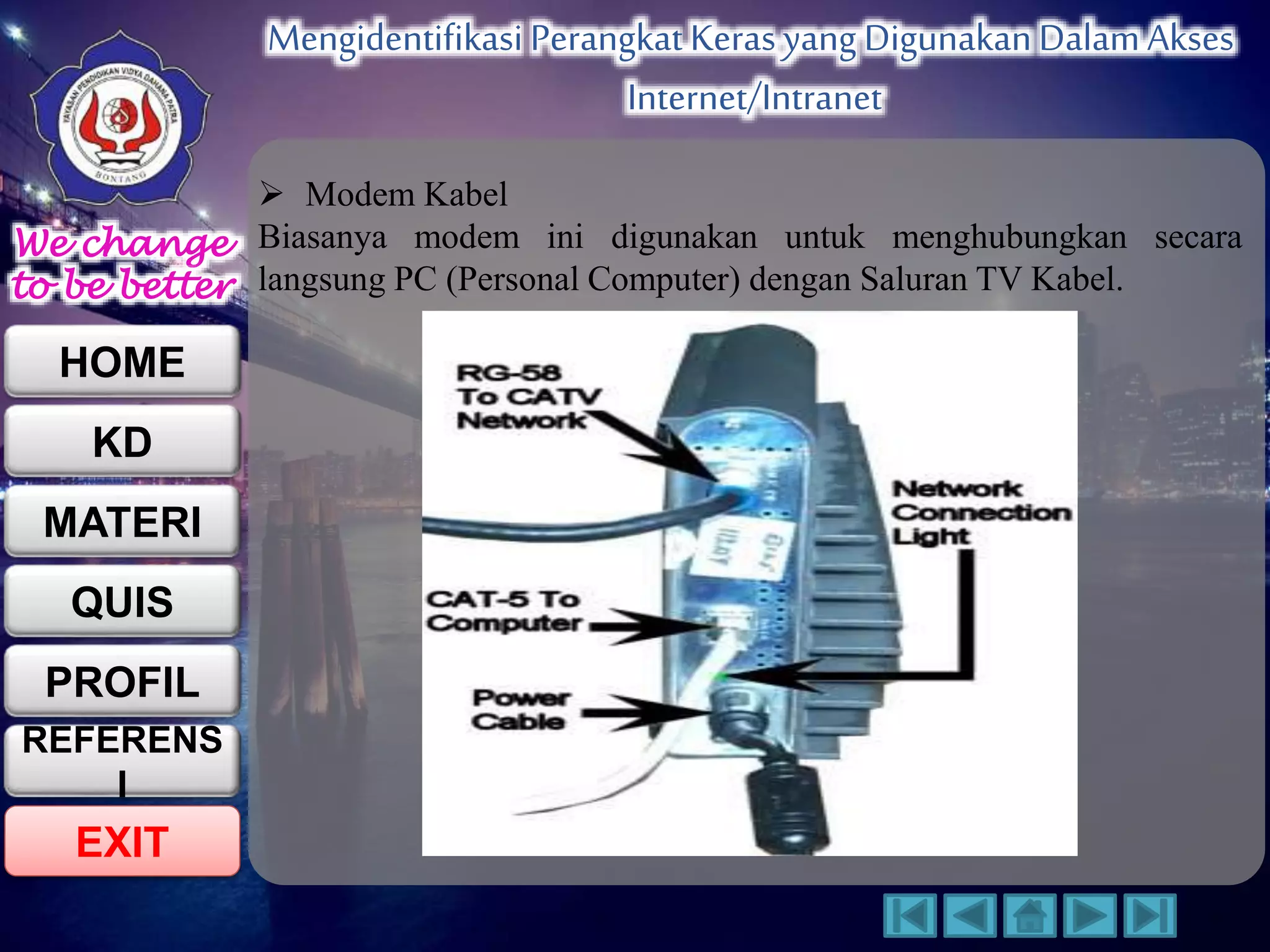 We change 
to be better 
HOME 
KD 
MATERI 
QUIS 
PROFIL 
EXIT 
Mengidentifikasi Perangkat Keras yang Digunakan Dalam Akses 
Internet/Intranet 
REFERENS 
I 
 Modem Kabel 
Biasanya modem ini digunakan untuk menghubungkan secara 
langsung PC (Personal Computer) dengan Saluran TV Kabel. 
 