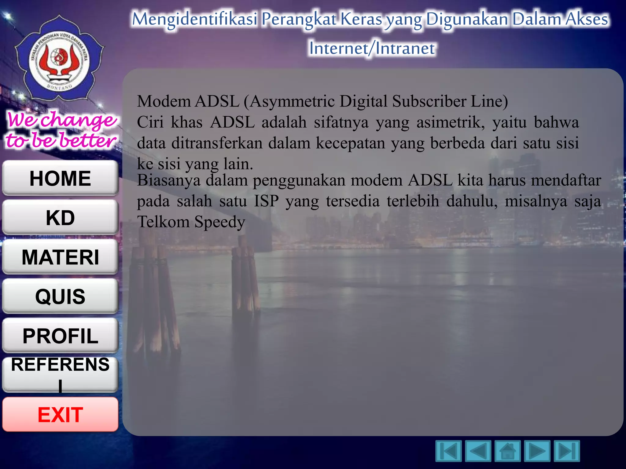 We change 
to be better 
HOME 
KD 
MATERI 
QUIS 
PROFIL 
EXIT 
Mengidentifikasi Perangkat Keras yang Digunakan Dalam Akses 
Internet/Intranet 
REFERENS 
I 
ModemADSL (Asymmetric Digital Subscriber Line) 
Ciri khas ADSL adalah sifatnya yang asimetrik, yaitu bahwa 
data ditransferkan dalam kecepatan yang berbeda dari satu sisi 
ke sisi yang lain. 
Biasanya dalam penggunakan modem ADSL kita harus mendaftar 
pada salah satu ISP yang tersedia terlebih dahulu, misalnya saja 
Telkom Speedy 
 