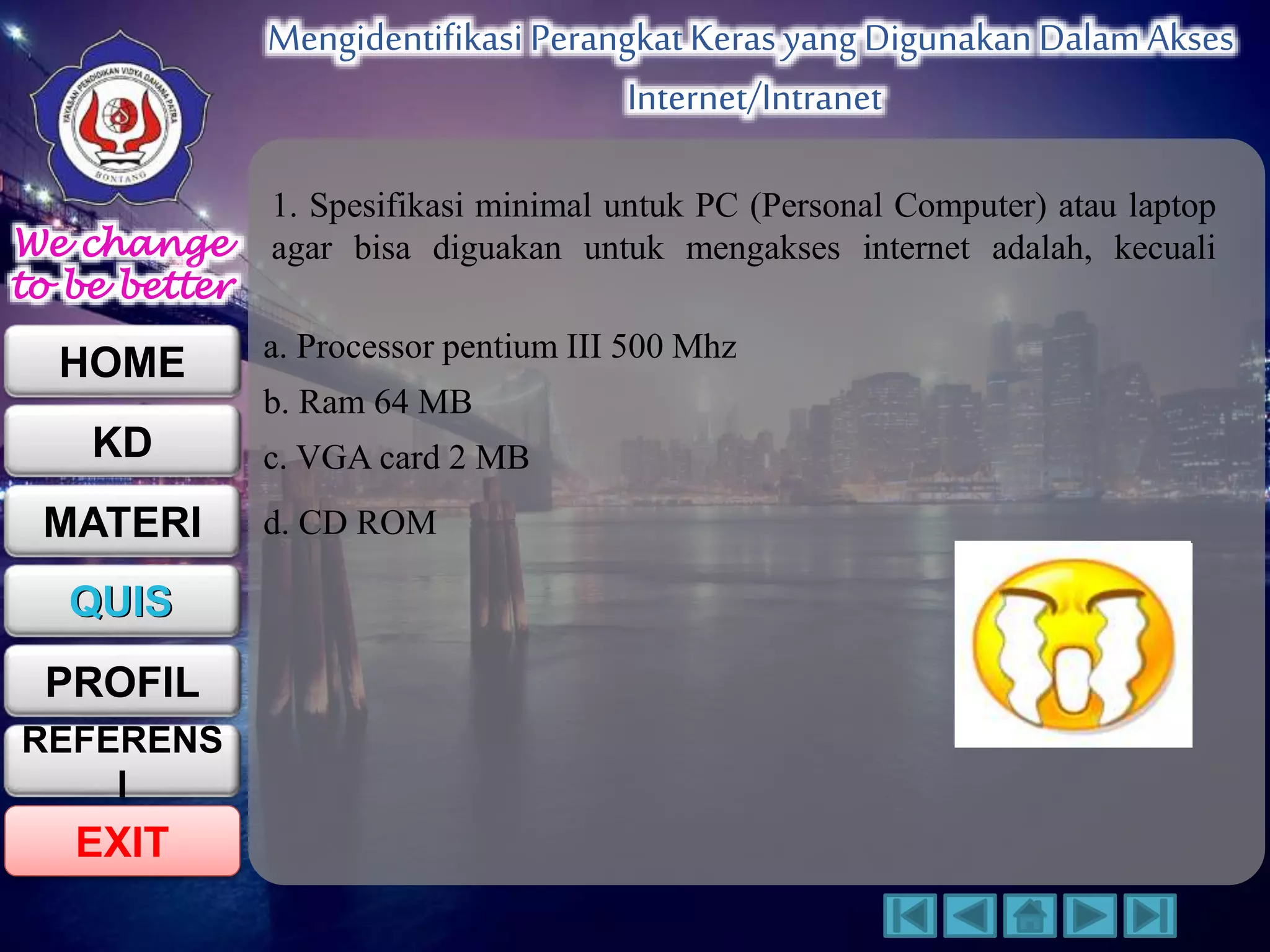 We change 
to be better 
HOME 
KD 
MATERI 
QUIS 
PROFIL 
EXIT 
Mengidentifikasi Perangkat Keras yang Digunakan Dalam Akses 
Internet/Intranet 
REFERENS 
I 
1. Spesifikasi minimal untuk PC (Personal Computer) atau laptop 
agar bisa diguakan untuk mengakses internet adalah, kecuali 
a. Processor pentium III 500 Mhz 
b. Ram 64 MB 
c. VGA card 2 MB 
d. CD ROM 
 