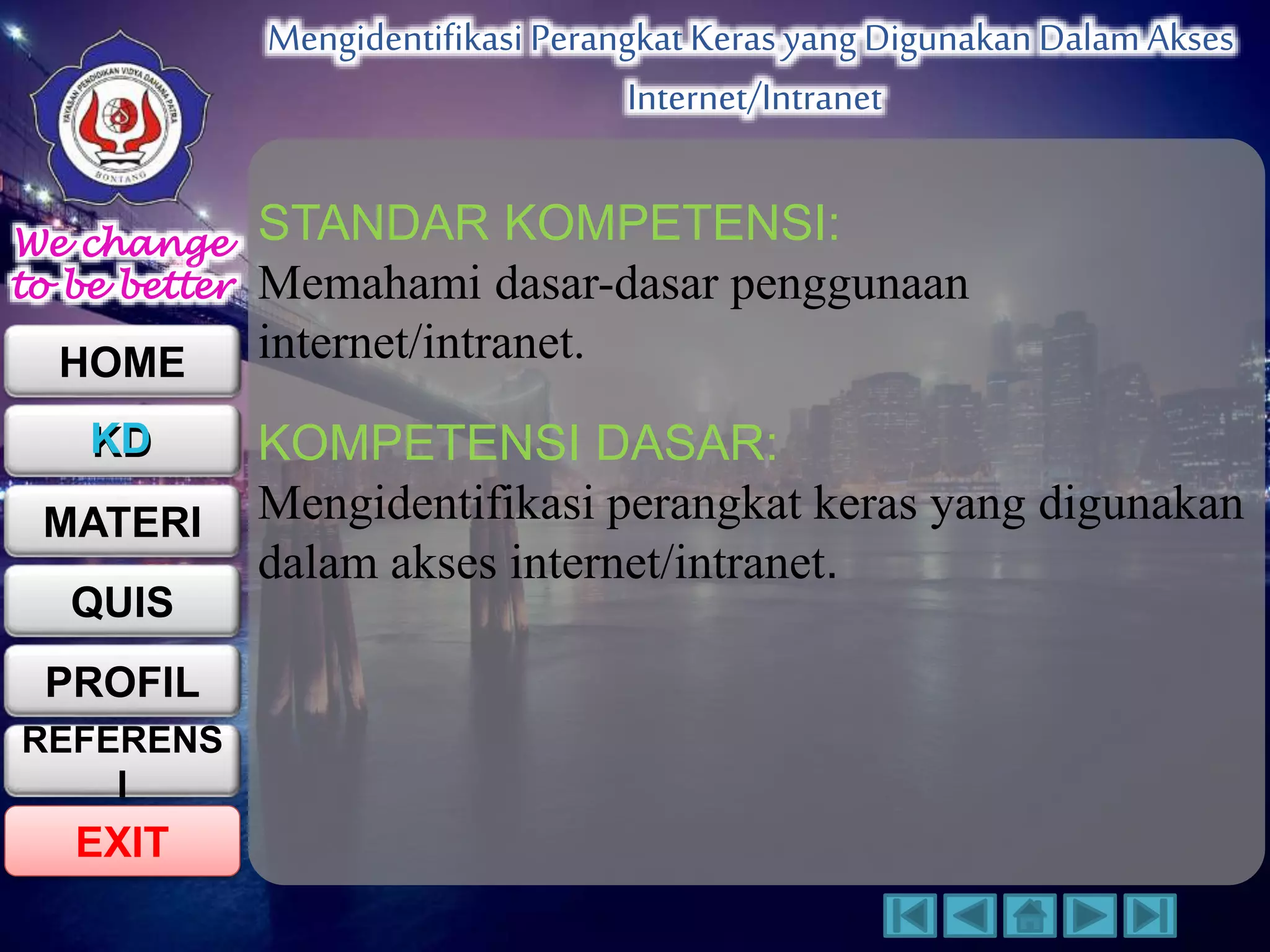We change 
to be better 
HOME 
KD 
MATERI 
QUIS 
PROFIL 
EXIT 
Mengidentifikasi Perangkat Keras yang Digunakan Dalam Akses 
Internet/Intranet 
REFERENS 
I 
STANDAR KOMPETENSI: 
Memahami dasar-dasar penggunaan 
internet/intranet. 
KOMPETENSI DASAR: 
Mengidentifikasi perangkat keras yang digunakan 
dalam akses internet/intranet. 
 