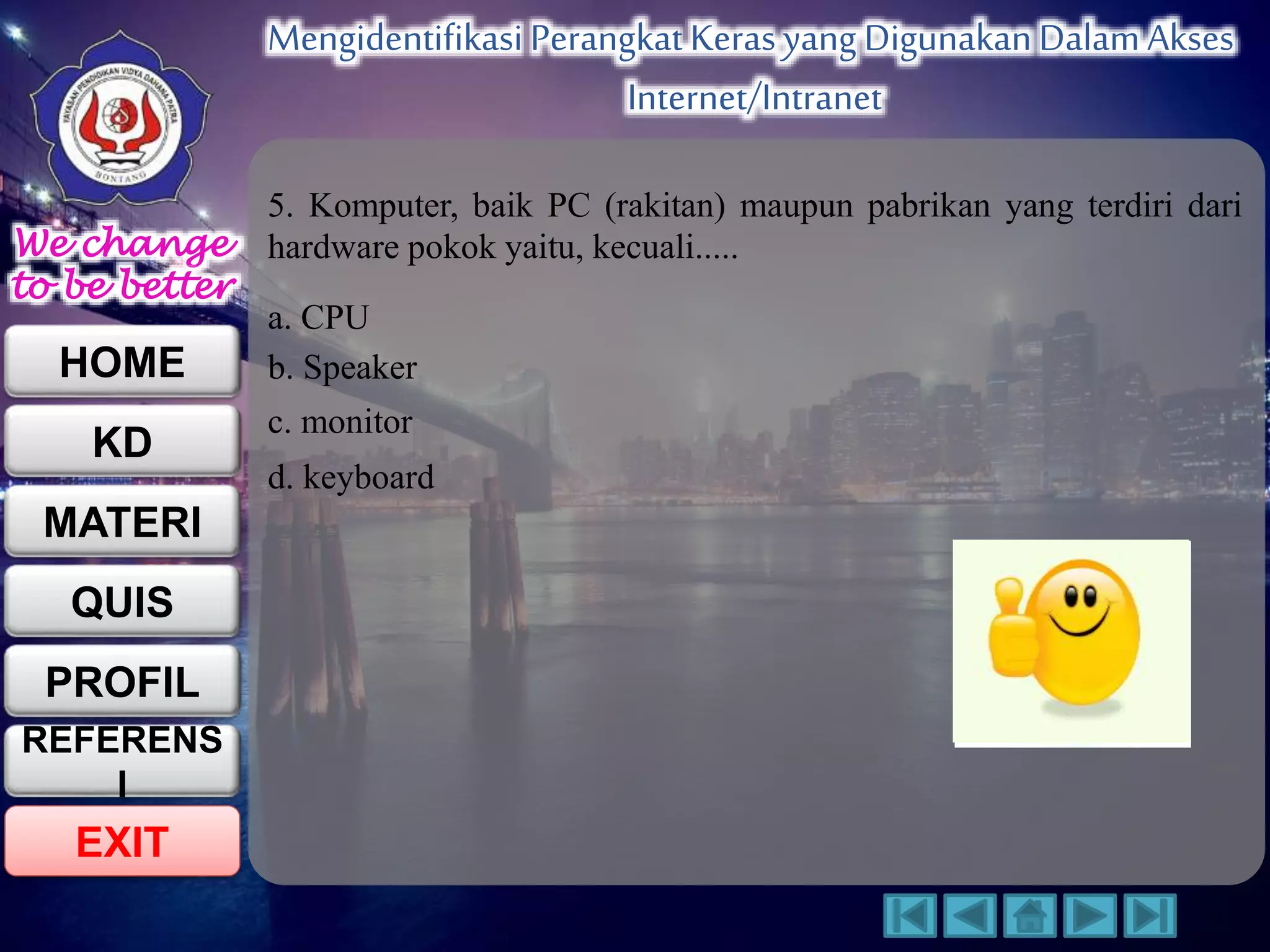 We change 
to be better 
HOME 
KD 
MATERI 
QUIS 
PROFIL 
EXIT 
Mengidentifikasi Perangkat Keras yang Digunakan Dalam Akses 
Internet/Intranet 
REFERENS 
I 
5. Komputer, baik PC (rakitan) maupun pabrikan yang terdiri dari 
hardware pokok yaitu, kecuali..... 
a. CPU 
b. Speaker 
c. monitor 
d. keyboard 
 