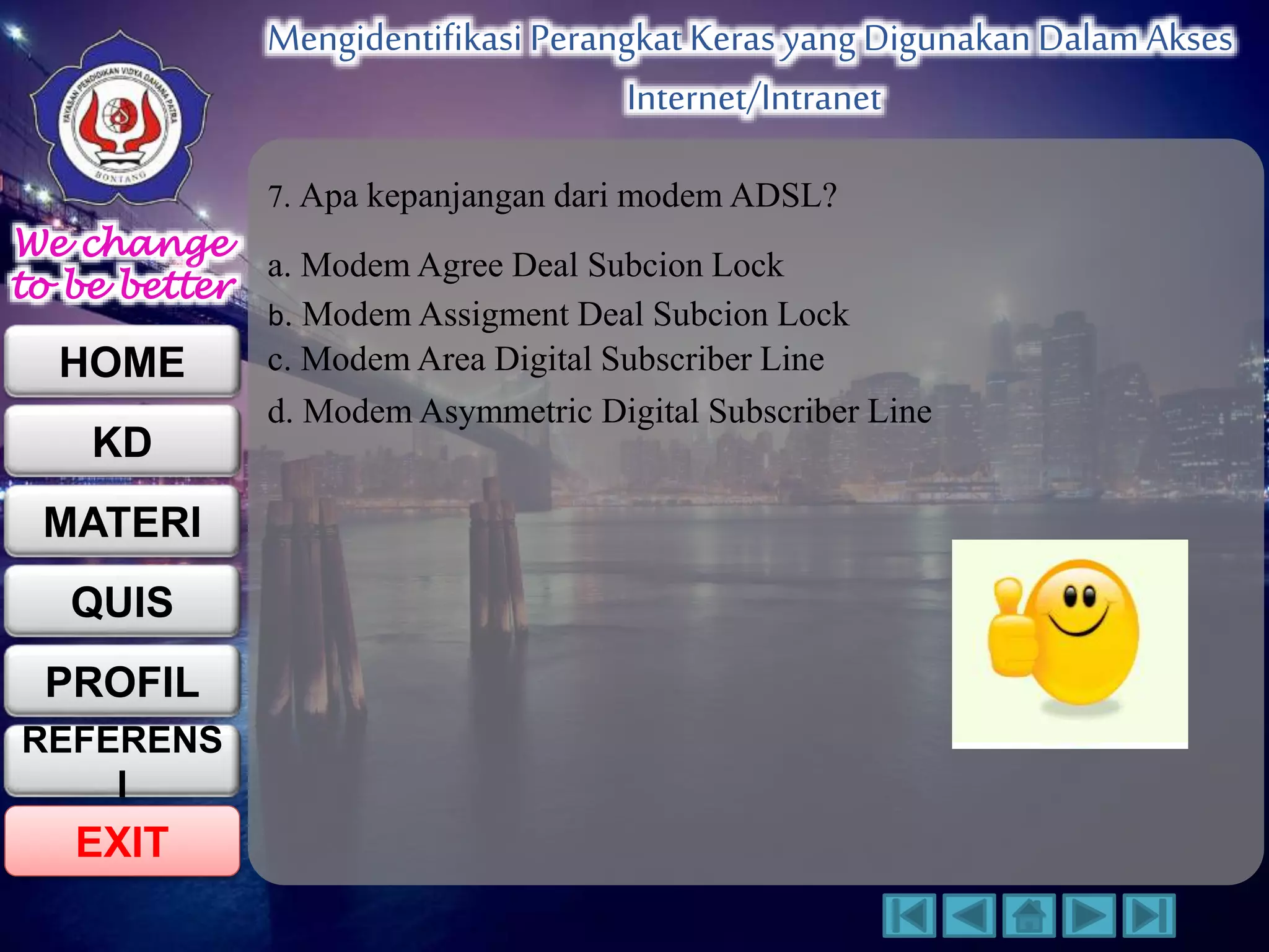 We change 
to be better 
HOME 
KD 
MATERI 
QUIS 
PROFIL 
EXIT 
Mengidentifikasi Perangkat Keras yang Digunakan Dalam Akses 
Internet/Intranet 
REFERENS 
I 
7. Apa kepanjangan dari modem ADSL? 
a. Modem Agree Deal Subcion Lock 
b. Modem Assigment Deal Subcion Lock 
c. Modem Area Digital Subscriber Line 
d. Modem Asymmetric Digital Subscriber Line 
 